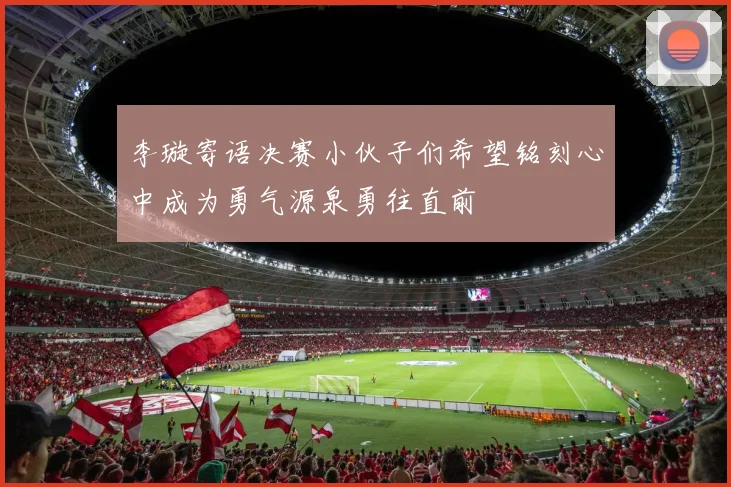 李璇寄语决赛小伙子们希望铭刻心中成为勇气源泉勇往直前