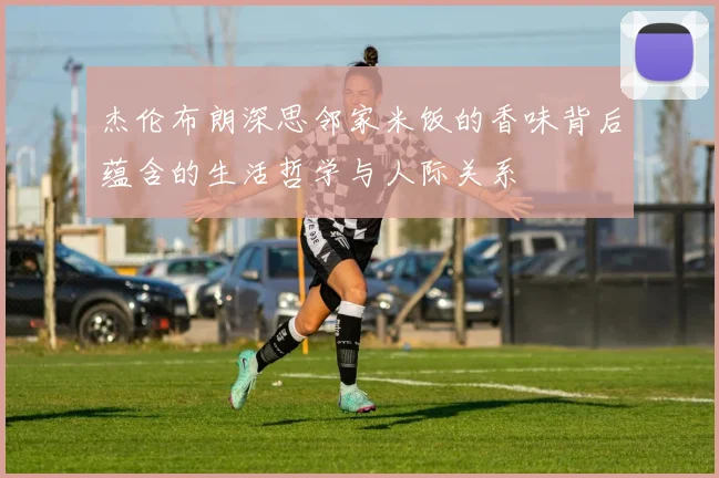 杰伦布朗深思邻家米饭的香味背后蕴含的生活哲学与人际关系