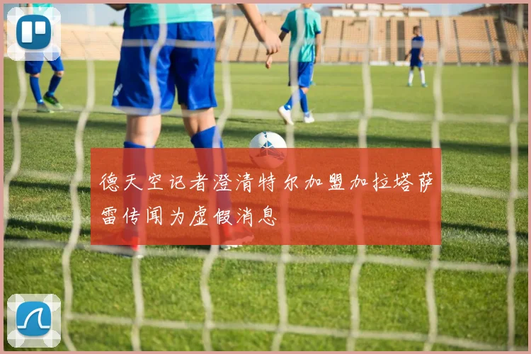 德天空记者澄清特尔加盟加拉塔萨雷传闻为虚假消息