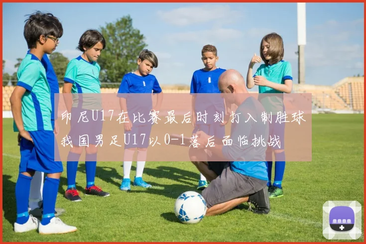 印尼U17在比赛最后时刻打入制胜球我国男足U17以0-1落后面临挑战