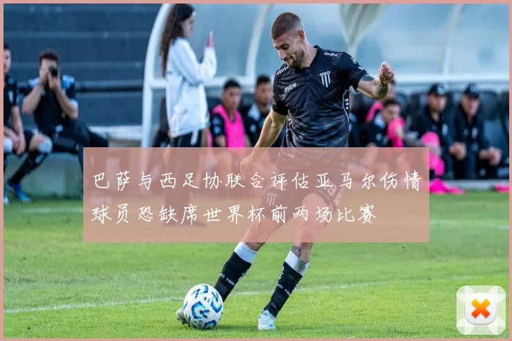 巴萨与西足协联合评估亚马尔伤情球员恐缺席世界杯前两场比赛