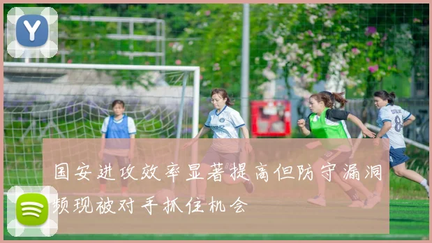 国安进攻效率显著提高但防守漏洞频现被对手抓住机会