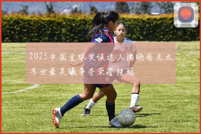 2025中国金球奖候选人揭晓蒋光太韦世豪吴曦争夺荣誉桂冠