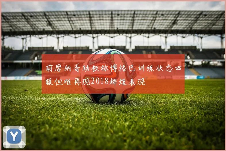 前摩纳哥助教称博格巴训练状态回暖但难再现2018辉煌表现