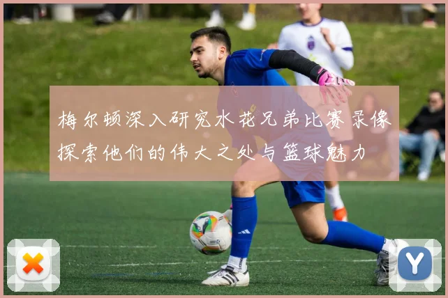 梅尔顿深入研究水花兄弟比赛录像探索他们的伟大之处与篮球魅力