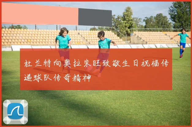 杜兰特向奥拉朱旺致敬生日祝福传递球队传奇精神