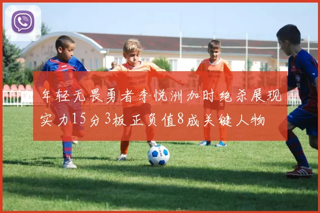 年轻无畏勇者李悦洲加时绝杀展现实力15分3板正负值8成关键人物