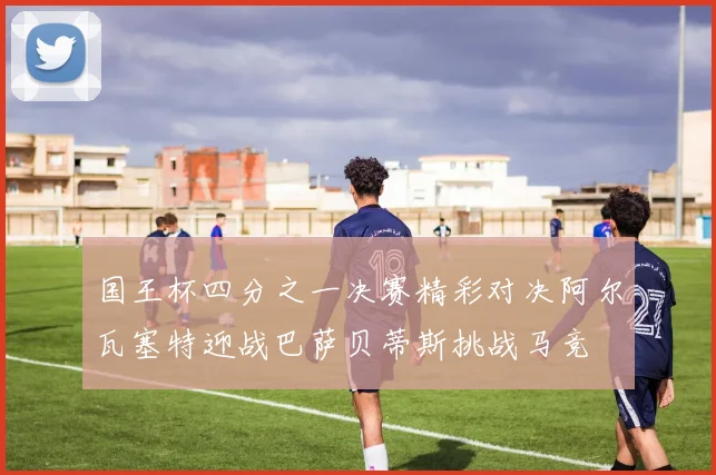 国王杯四分之一决赛精彩对决阿尔瓦塞特迎战巴萨贝蒂斯挑战马竞