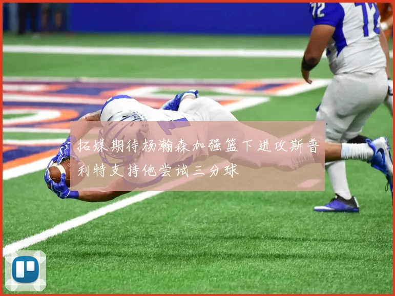 拓媒期待杨瀚森加强篮下进攻斯普利特支持他尝试三分球