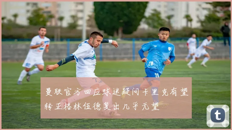 曼联官方回应球迷疑问卡里克有望转正格林伍德复出几乎无望