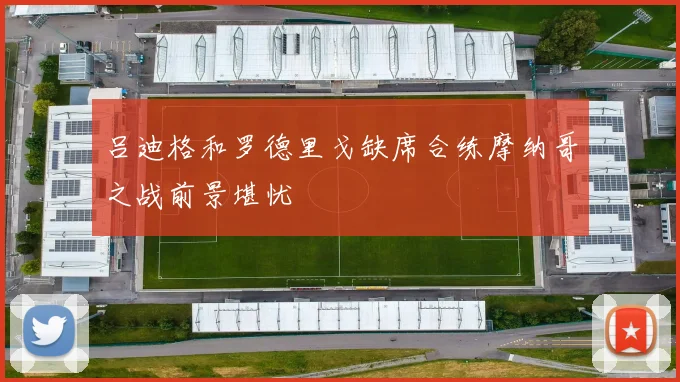 吕迪格和罗德里戈缺席合练摩纳哥之战前景堪忧