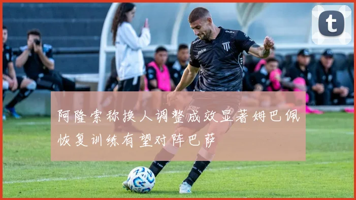 阿隆索称换人调整成效显著姆巴佩恢复训练有望对阵巴萨