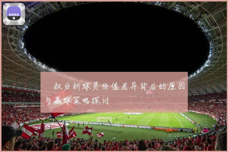 囧叔分析球员价值差异背后的原因与赢球策略探讨