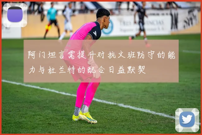 阿门坦言需提升对抗文班防守的能力与杜兰特的配合日益默契