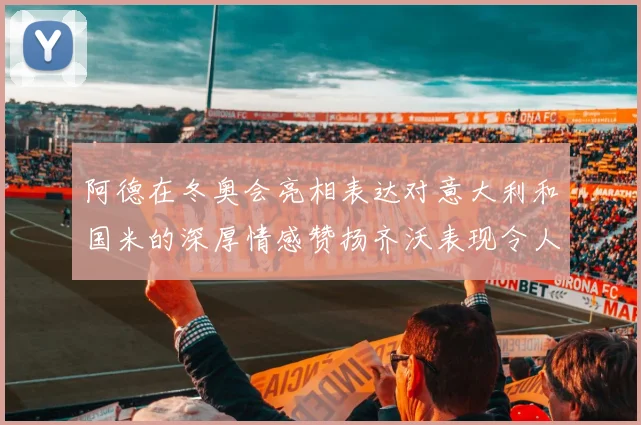 阿德在冬奥会亮相表达对意大利和国米的深厚情感赞扬齐沃表现令人惊喜