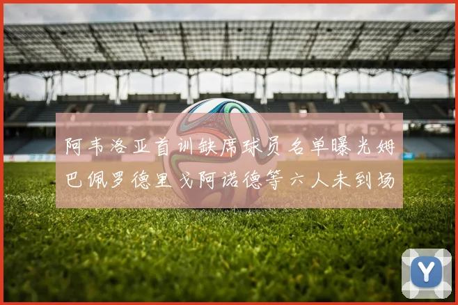 阿韦洛亚首训缺席球员名单曝光姆巴佩罗德里戈阿诺德等六人未到场
