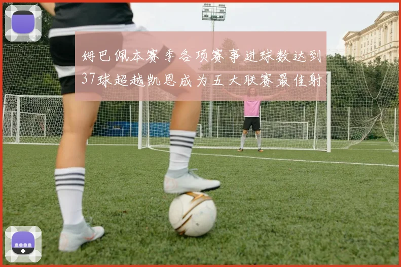 姆巴佩本赛季各项赛事进球数达到37球超越凯恩成为五大联赛最佳射手
