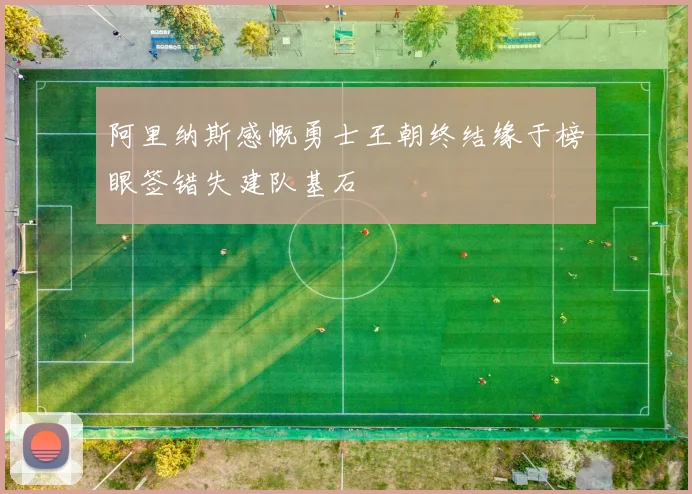 阿里纳斯感慨勇士王朝终结缘于榜眼签错失建队基石