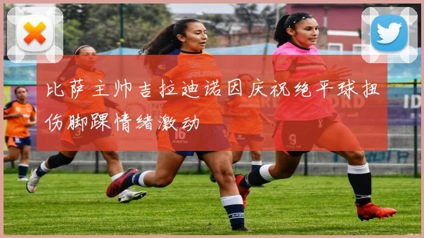 比萨主帅吉拉迪诺因庆祝绝平球扭伤脚踝情绪激动